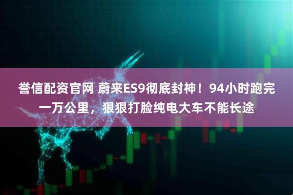 誉信配资官网 蔚来ES9彻底封神！94小时跑完一万公里，狠狠打脸纯电大车不能长途