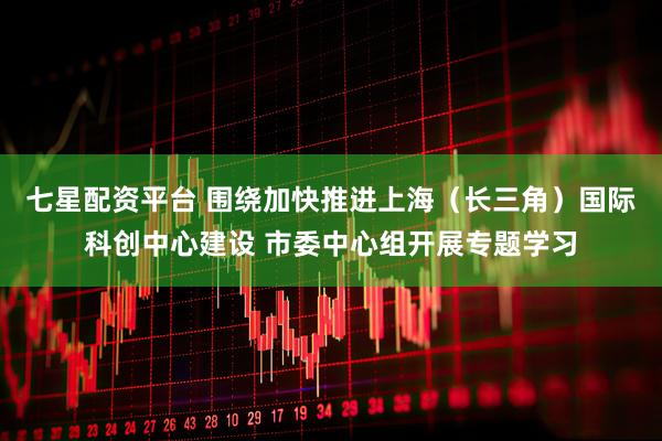七星配资平台 围绕加快推进上海（长三角）国际科创中心建设 市委中心组开展专题学习