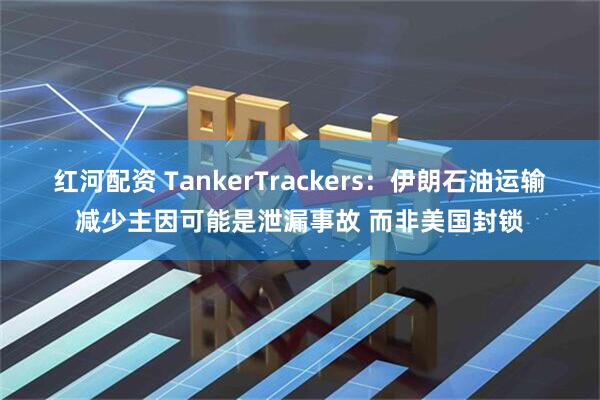 红河配资 TankerTrackers：伊朗石油运输减少主因可能是泄漏事故 而非美国封锁
